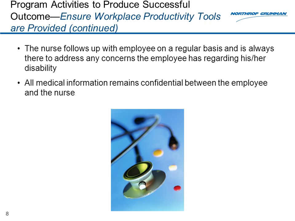 The nurse follows up with employee on a regular basis and is always there to address any concerns the employee has regarding his/her disability All medical information remains confidential between the employee and the nurse 8 Program Activities to Produce Successful Outcome—Ensure Workplace Productivity Tools are Provided (continued)