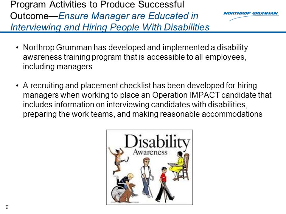 Program Activities to Produce Successful Outcome—Ensure Manager are Educated in Interviewing and Hiring People With Disabilities Northrop Grumman has developed and implemented a disability awareness training program that is accessible to all employees, including managers A recruiting and placement checklist has been developed for hiring managers when working to place an Operation IMPACT candidate that includes information on interviewing candidates with disabilities, preparing the work teams, and making reasonable accommodations 9
