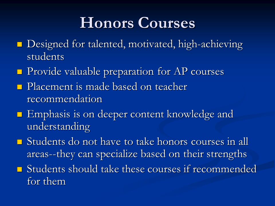 Honors Courses Designed for talented, motivated, high-achieving students Designed for talented, motivated, high-achieving students Provide valuable preparation for AP courses Provide valuable preparation for AP courses Placement is made based on teacher recommendation Placement is made based on teacher recommendation Emphasis is on deeper content knowledge and understanding Emphasis is on deeper content knowledge and understanding Students do not have to take honors courses in all areas--they can specialize based on their strengths Students do not have to take honors courses in all areas--they can specialize based on their strengths Students should take these courses if recommended for them Students should take these courses if recommended for them