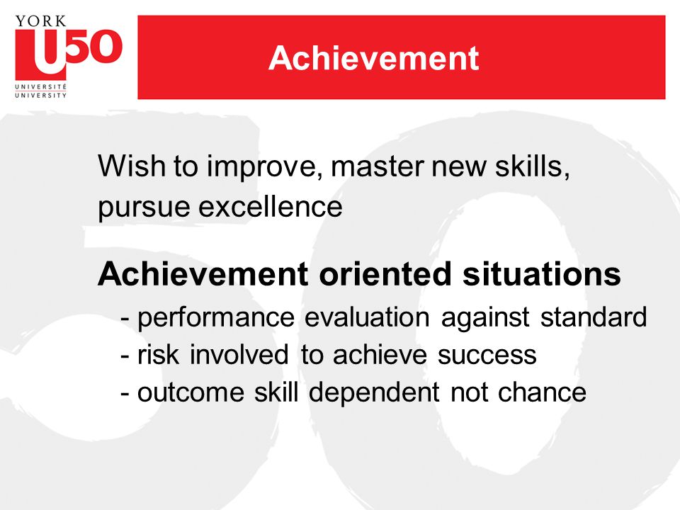 Achievement Wish to improve, master new skills, pursue excellence Achievement oriented situations - performance evaluation against standard - risk involved to achieve success - outcome skill dependent not chance