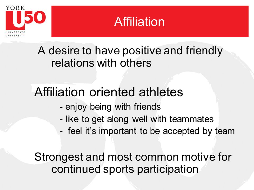 Affiliation A desire to have positive and friendly relations with others Affiliation oriented athletes - enjoy being with friends - like to get along well with teammates - feel it’s important to be accepted by team Strongest and most common motive for continued sports participation