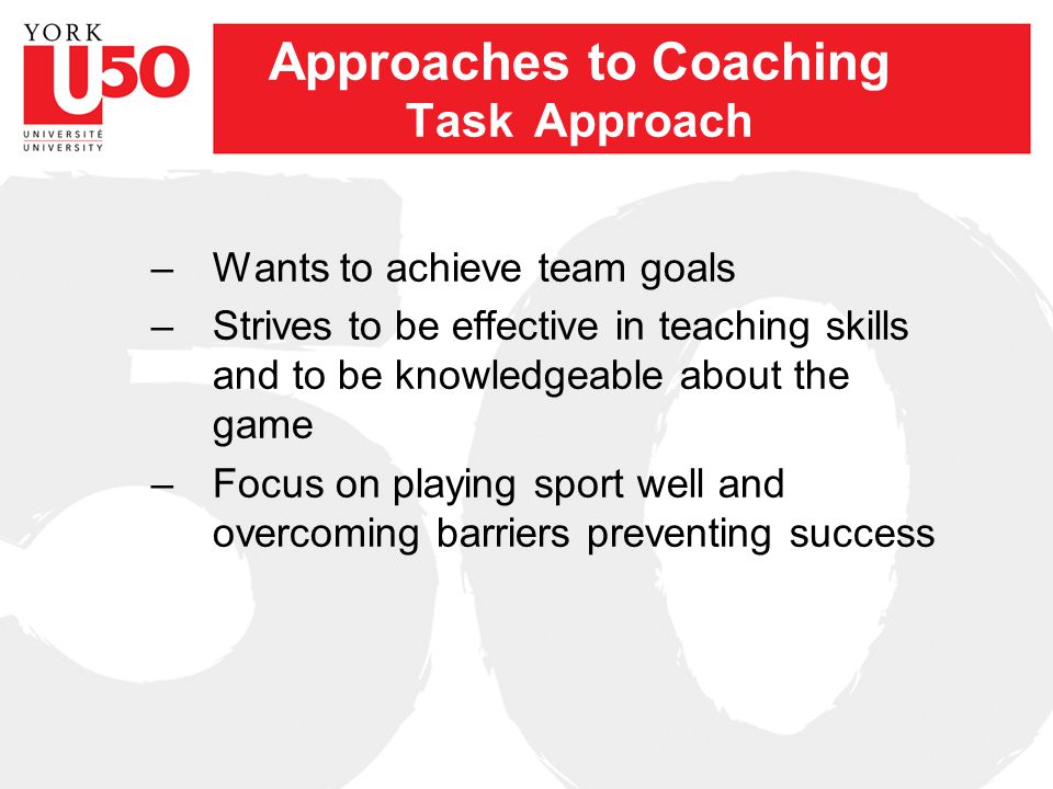 Approaches to Coaching Task Approach –Wants to achieve team goals –Strives to be effective in teaching skills and to be knowledgeable about the game –Focus on playing sport well and overcoming barriers preventing success
