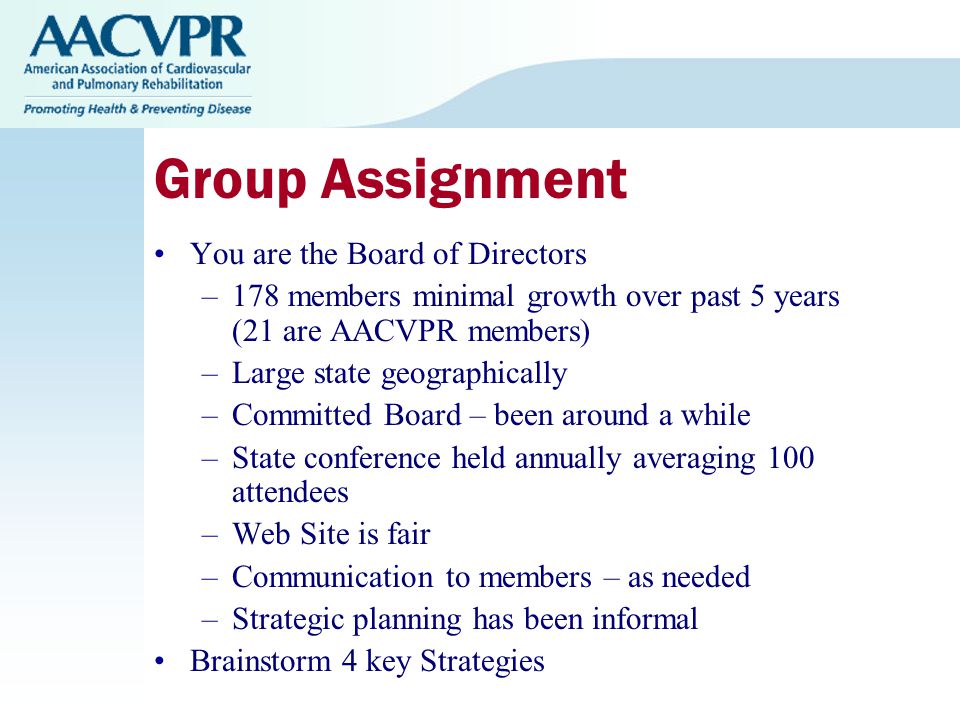 Group Assignment You are the Board of Directors –178 members minimal growth over past 5 years (21 are AACVPR members) –Large state geographically –Committed Board – been around a while –State conference held annually averaging 100 attendees –Web Site is fair –Communication to members – as needed –Strategic planning has been informal Brainstorm 4 key Strategies