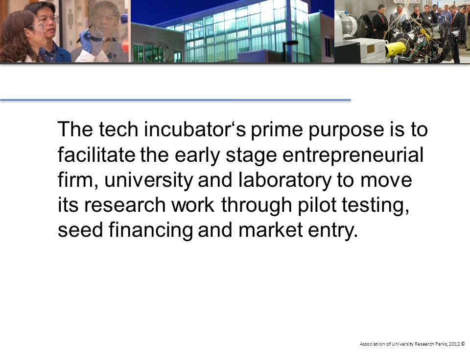 Association of University Research Parks, 2012 © The tech incubator‘s prime purpose is to facilitate the early stage entrepreneurial firm, university and laboratory to move its research work through pilot testing, seed financing and market entry.