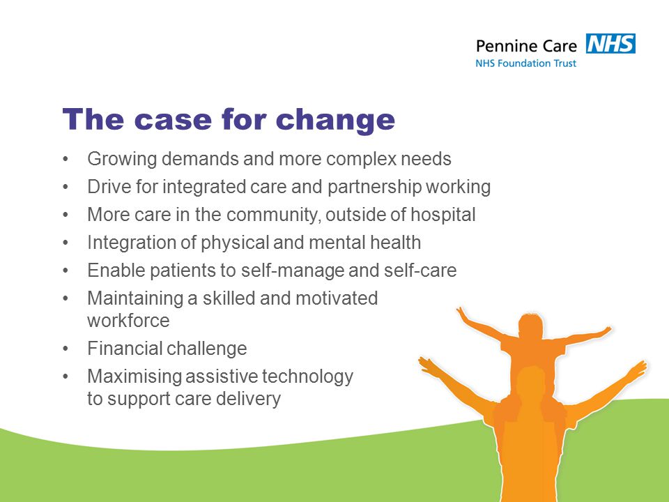 The case for change Growing demands and more complex needs Drive for integrated care and partnership working More care in the community, outside of hospital Integration of physical and mental health Enable patients to self-manage and self-care Maintaining a skilled and motivated workforce Financial challenge Maximising assistive technology to support care delivery