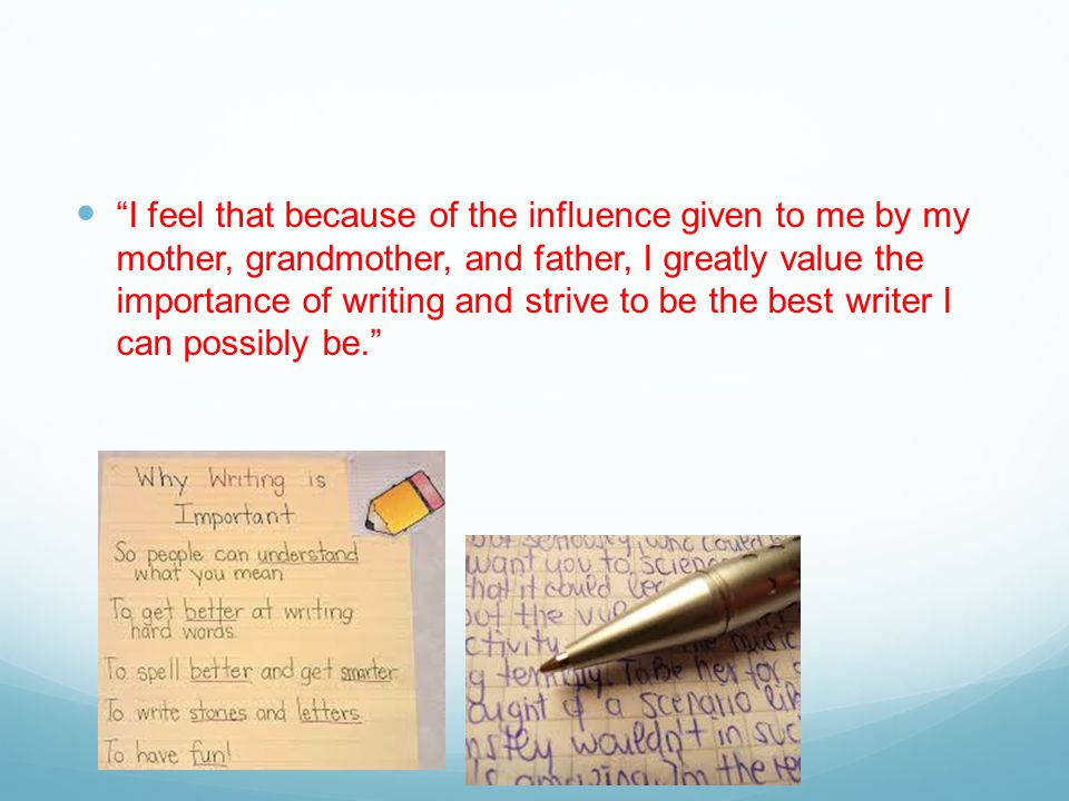 I feel that because of the influence given to me by my mother, grandmother, and father, I greatly value the importance of writing and strive to be the best writer I can possibly be.