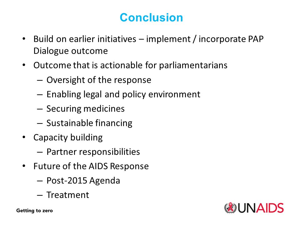 Build on earlier initiatives – implement / incorporate PAP Dialogue outcome Outcome that is actionable for parliamentarians – Oversight of the response – Enabling legal and policy environment – Securing medicines – Sustainable financing Capacity building – Partner responsibilities Future of the AIDS Response – Post-2015 Agenda – Treatment Conclusion