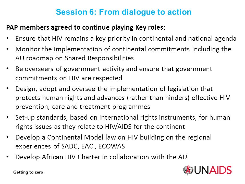 PAP members agreed to continue playing Key roles: Ensure that HIV remains a key priority in continental and national agenda Monitor the implementation of continental commitments including the AU roadmap on Shared Responsibilities Be overseers of government activity and ensure that government commitments on HIV are respected Design, adopt and oversee the implementation of legislation that protects human rights and advances (rather than hinders) effective HIV prevention, care and treatment programmes Set-up standards, based on international rights instruments, for human rights issues as they relate to HIV/AIDS for the continent Develop a Continental Model law on HIV building on the regional experiences of SADC, EAC, ECOWAS Develop African HIV Charter in collaboration with the AU Session 6: From dialogue to action