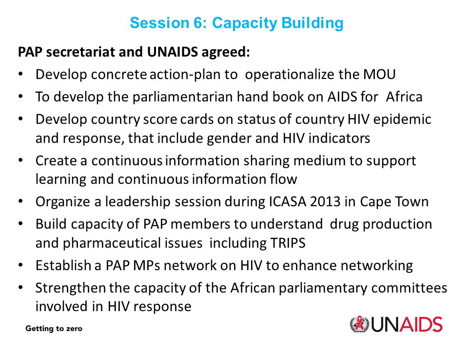PAP secretariat and UNAIDS agreed: Develop concrete action-plan to operationalize the MOU To develop the parliamentarian hand book on AIDS for Africa Develop country score cards on status of country HIV epidemic and response, that include gender and HIV indicators Create a continuous information sharing medium to support learning and continuous information flow Organize a leadership session during ICASA 2013 in Cape Town Build capacity of PAP members to understand drug production and pharmaceutical issues including TRIPS Establish a PAP MPs network on HIV to enhance networking Strengthen the capacity of the African parliamentary committees involved in HIV response Session 6: Capacity Building