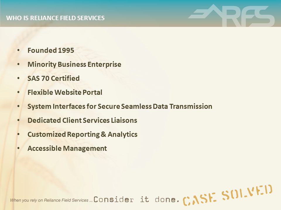 WHO IS RELIANCE FIELD SERVICES Founded 1995 Minority Business Enterprise SAS 70 Certified Flexible Website Portal System Interfaces for Secure Seamless Data Transmission Dedicated Client Services Liaisons Customized Reporting & Analytics Accessible Management