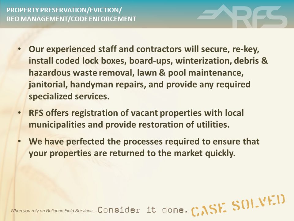 PROPERTY PRESERVATION/EVICTION/ REO MANAGEMENT/CODE ENFORCEMENT Our experienced staff and contractors will secure, re-key, install coded lock boxes, board-ups, winterization, debris & hazardous waste removal, lawn & pool maintenance, janitorial, handyman repairs, and provide any required specialized services.