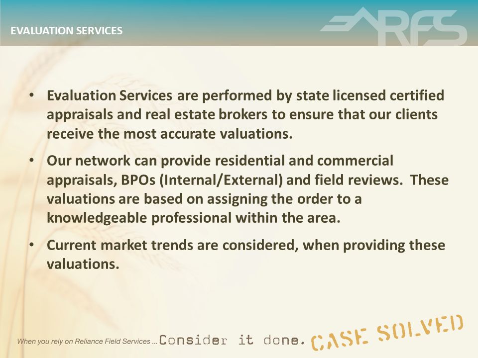 EVALUATION SERVICES Evaluation Services are performed by state licensed certified appraisals and real estate brokers to ensure that our clients receive the most accurate valuations.