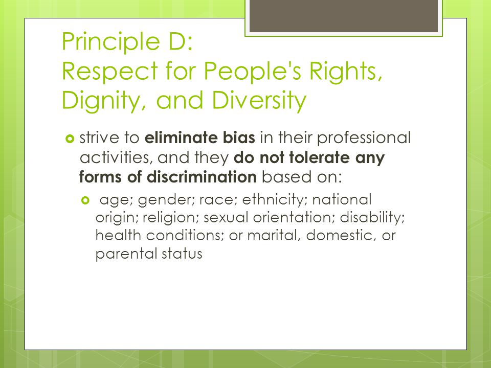 Principle D: Respect for People s Rights, Dignity, and Diversity  strive to eliminate bias in their professional activities, and they do not tolerate any forms of discrimination based on:  age; gender; race; ethnicity; national origin; religion; sexual orientation; disability; health conditions; or marital, domestic, or parental status