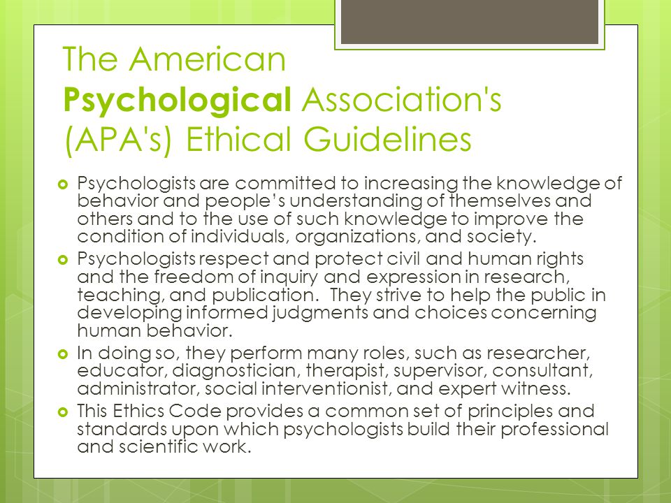 The American Psychological Association s (APA s) Ethical Guidelines  Psychologists are committed to increasing the knowledge of behavior and people’s understanding of themselves and others and to the use of such knowledge to improve the condition of individuals, organizations, and society.