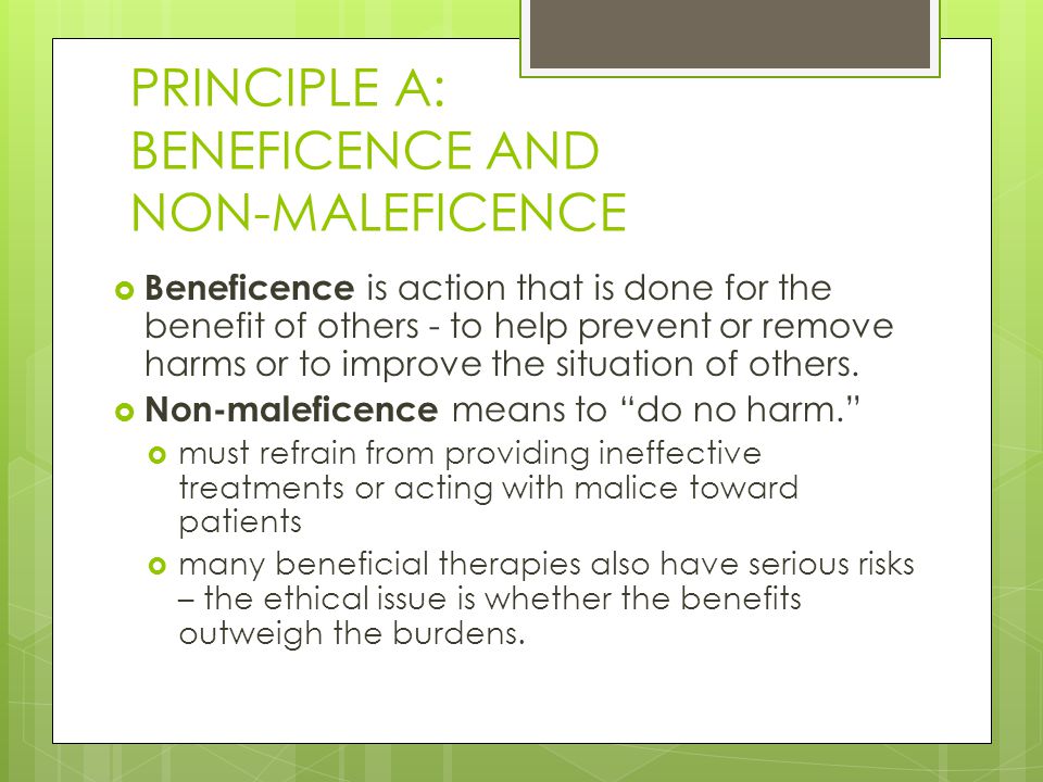 PRINCIPLE A: BENEFICENCE AND NON-MALEFICENCE  Beneficence is action that is done for the benefit of others - to help prevent or remove harms or to improve the situation of others.
