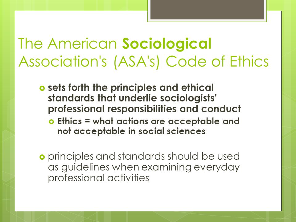 The American Sociological Association s (ASA s) Code of Ethics  sets forth the principles and ethical standards that underlie sociologists professional responsibilities and conduct  Ethics = what actions are acceptable and not acceptable in social sciences  principles and standards should be used as guidelines when examining everyday professional activities