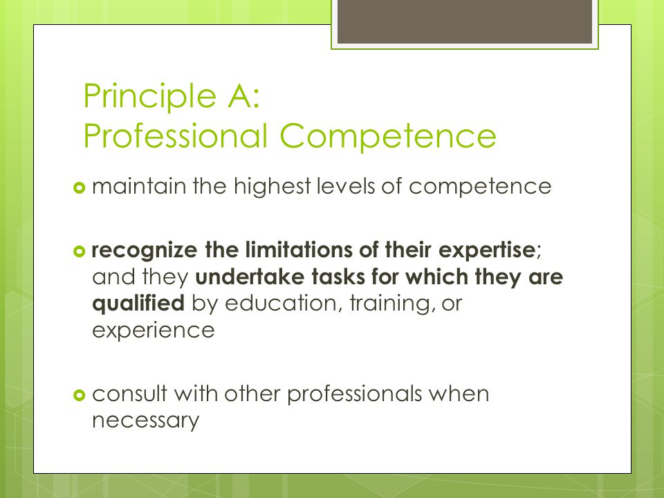  maintain the highest levels of competence  recognize the limitations of their expertise ; and they undertake tasks for which they are qualified by education, training, or experience  consult with other professionals when necessary Principle A: Professional Competence