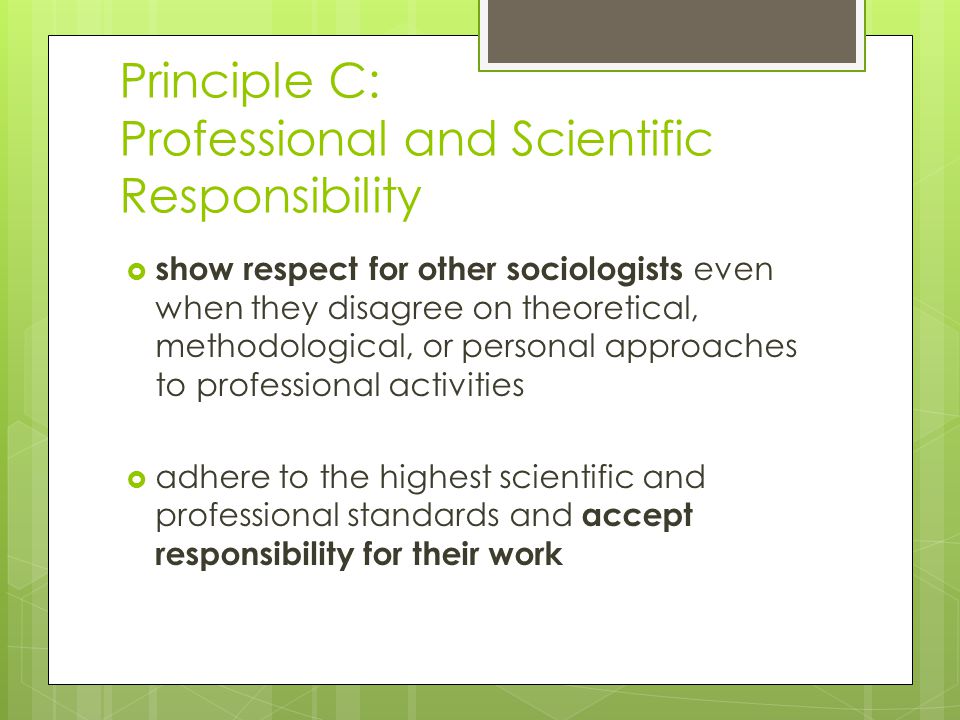 Principle C: Professional and Scientific Responsibility  show respect for other sociologists even when they disagree on theoretical, methodological, or personal approaches to professional activities  adhere to the highest scientific and professional standards and accept responsibility for their work