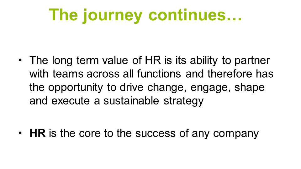 The journey continues… The long term value of HR is its ability to partner with teams across all functions and therefore has the opportunity to drive change, engage, shape and execute a sustainable strategy HR is the core to the success of any company