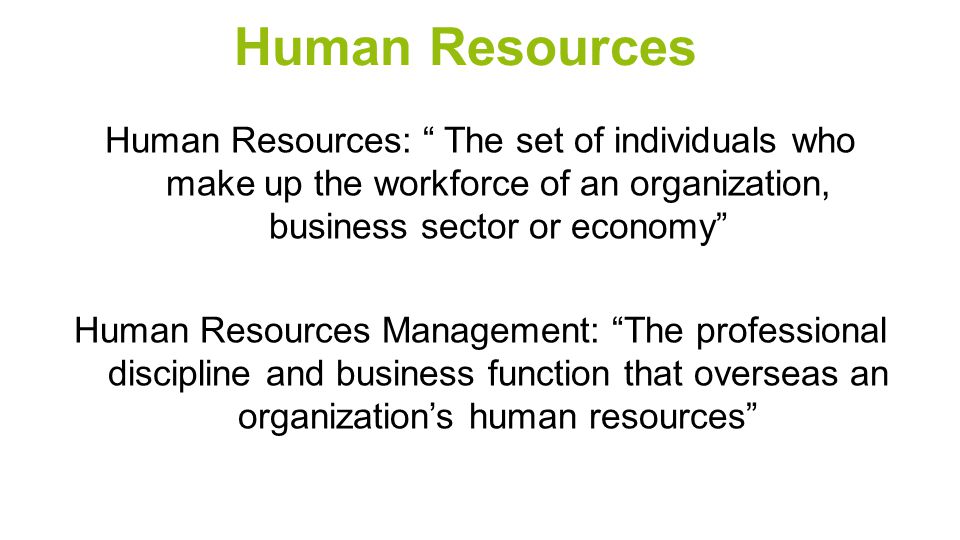 Human Resources Human Resources: The set of individuals who make up the workforce of an organization, business sector or economy Human Resources Management: The professional discipline and business function that overseas an organization’s human resources