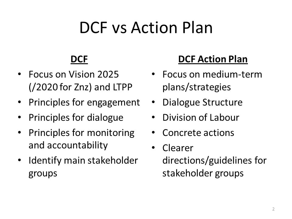 DCF vs Action Plan DCF Focus on Vision 2025 (/2020 for Znz) and LTPP Principles for engagement Principles for dialogue Principles for monitoring and accountability Identify main stakeholder groups DCF Action Plan Focus on medium-term plans/strategies Dialogue Structure Division of Labour Concrete actions Clearer directions/guidelines for stakeholder groups 2
