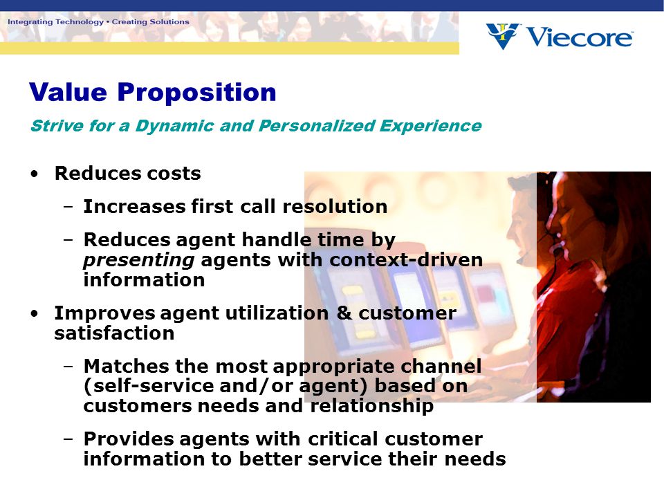 Value Proposition Strive for a Dynamic and Personalized Experience Reduces costs –Increases first call resolution –Reduces agent handle time by presenting agents with context-driven information Improves agent utilization & customer satisfaction –Matches the most appropriate channel (self-service and/or agent) based on customers needs and relationship –Provides agents with critical customer information to better service their needs