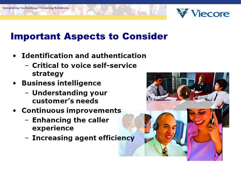 Important Aspects to Consider Identification and authentication –Critical to voice self-service strategy Business intelligence –Understanding your customer’s needs Continuous improvements –Enhancing the caller experience –Increasing agent efficiency