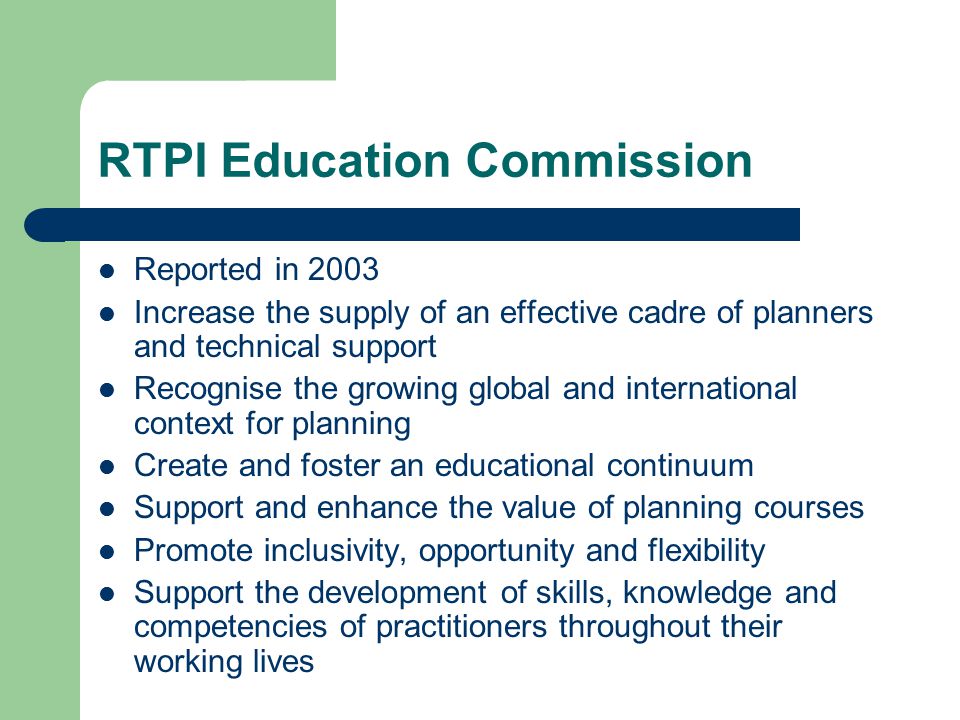RTPI Education Commission Reported in 2003 Increase the supply of an effective cadre of planners and technical support Recognise the growing global and international context for planning Create and foster an educational continuum Support and enhance the value of planning courses Promote inclusivity, opportunity and flexibility Support the development of skills, knowledge and competencies of practitioners throughout their working lives