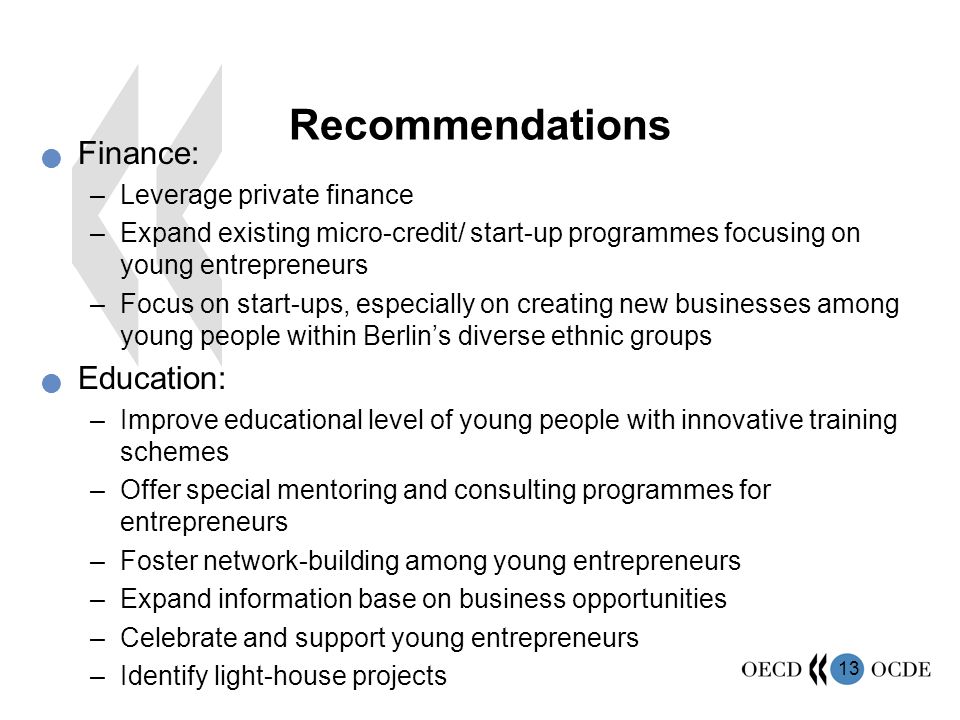 13 Recommendations Finance: –Leverage private finance –Expand existing micro-credit/ start-up programmes focusing on young entrepreneurs –Focus on start-ups, especially on creating new businesses among young people within Berlin’s diverse ethnic groups Education: –Improve educational level of young people with innovative training schemes –Offer special mentoring and consulting programmes for entrepreneurs –Foster network-building among young entrepreneurs –Expand information base on business opportunities –Celebrate and support young entrepreneurs –Identify light-house projects