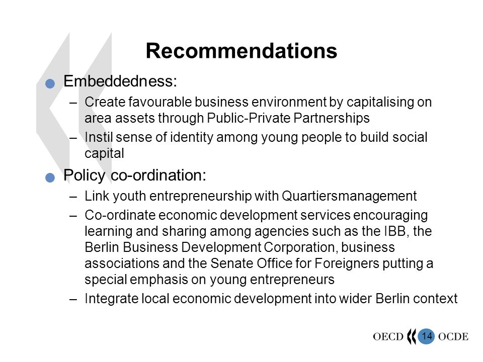 14 Recommendations Embeddedness: –Create favourable business environment by capitalising on area assets through Public-Private Partnerships –Instil sense of identity among young people to build social capital Policy co-ordination: –Link youth entrepreneurship with Quartiersmanagement –Co-ordinate economic development services encouraging learning and sharing among agencies such as the IBB, the Berlin Business Development Corporation, business associations and the Senate Office for Foreigners putting a special emphasis on young entrepreneurs –Integrate local economic development into wider Berlin context