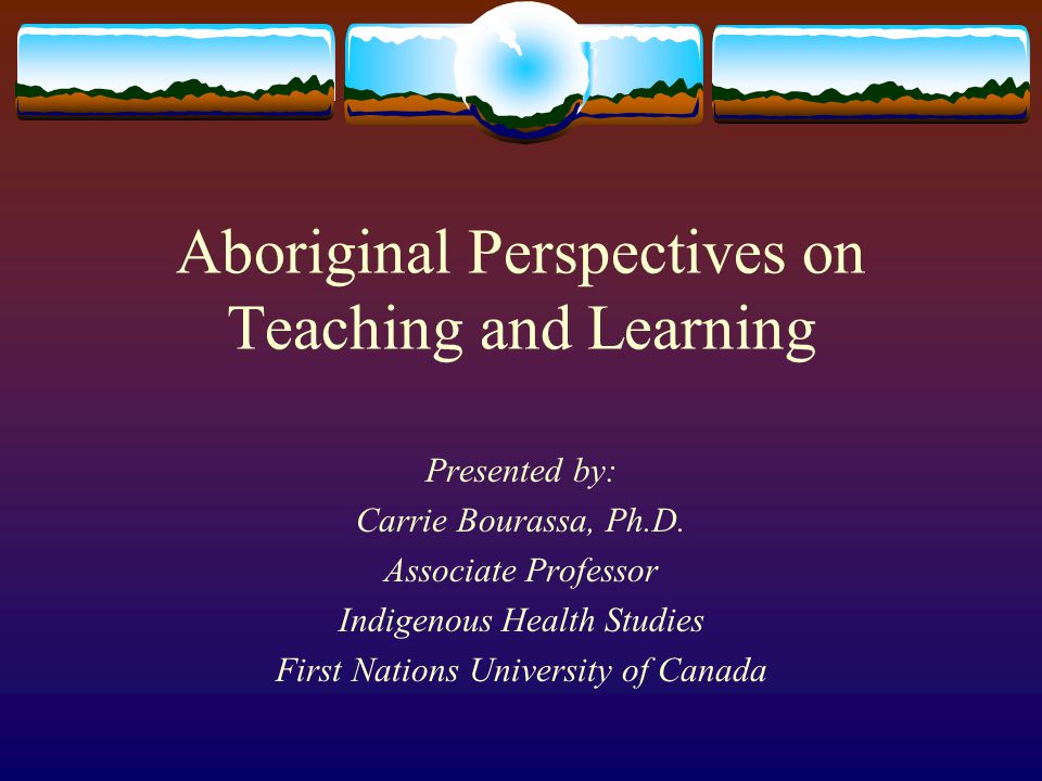 Aboriginal Perspectives on Teaching and Learning Presented by: Carrie Bourassa, Ph.D.