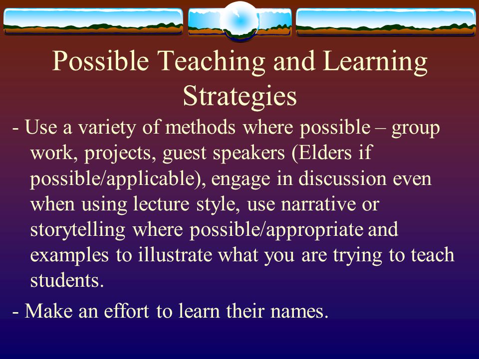 Possible Teaching and Learning Strategies - Use a variety of methods where possible – group work, projects, guest speakers (Elders if possible/applicable), engage in discussion even when using lecture style, use narrative or storytelling where possible/appropriate and examples to illustrate what you are trying to teach students.