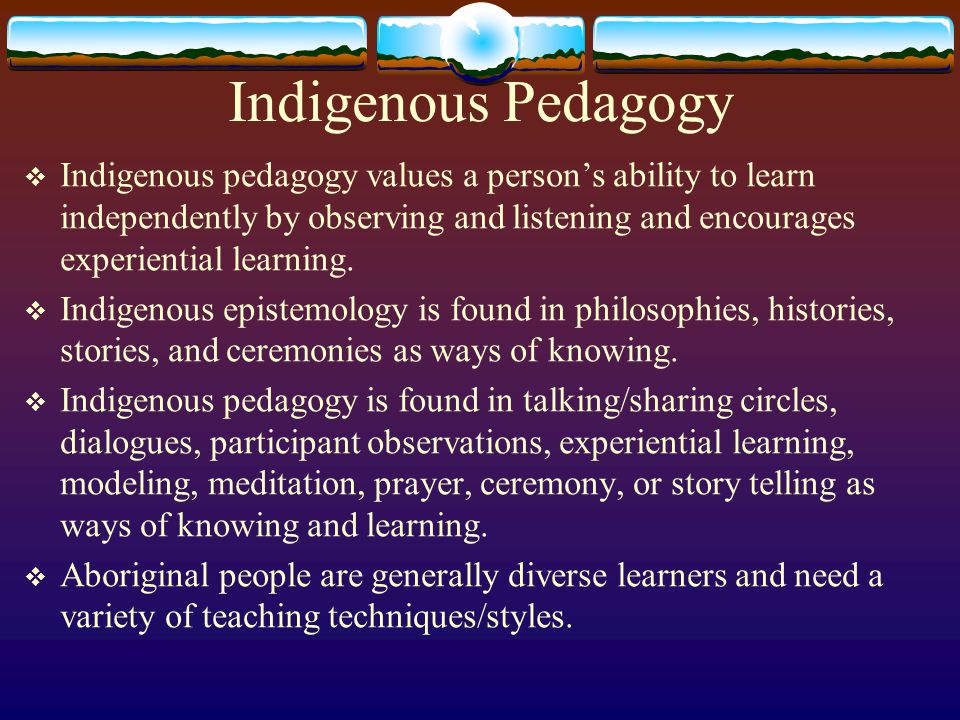 Indigenous Pedagogy  Indigenous pedagogy values a person’s ability to learn independently by observing and listening and encourages experiential learning.
