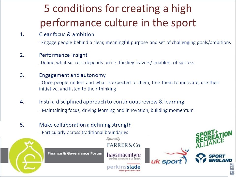5 conditions for creating a high performance culture in the sport 1.Clear focus & ambition - Engage people behind a clear, meaningful purpose and set of challenging goals/ambitions 2.Performance insight - Define what success depends on i.e.