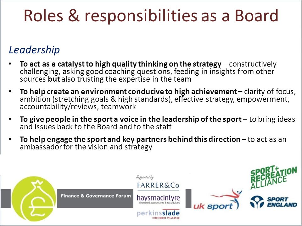 Roles & responsibilities as a Board Leadership To act as a catalyst to high quality thinking on the strategy – constructively challenging, asking good coaching questions, feeding in insights from other sources but also trusting the expertise in the team To help create an environment conducive to high achievement – clarity of focus, ambition (stretching goals & high standards), effective strategy, empowerment, accountability/reviews, teamwork To give people in the sport a voice in the leadership of the sport – to bring ideas and issues back to the Board and to the staff To help engage the sport and key partners behind this direction – to act as an ambassador for the vision and strategy