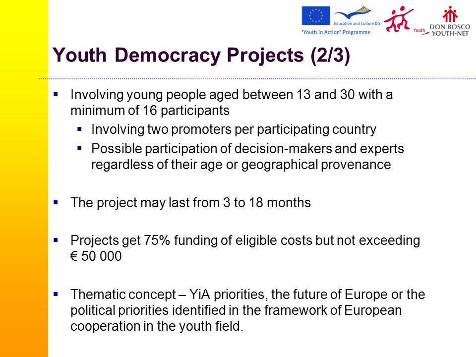 Youth Democracy Projects (2/3)  Involving young people aged between 13 and 30 with a minimum of 16 participants  Involving two promoters per participating country  Possible participation of decision-makers and experts regardless of their age or geographical provenance  The project may last from 3 to 18 months  Projects get 75% funding of eligible costs but not exceeding €  Thematic concept – YiA priorities, the future of Europe or the political priorities identified in the framework of European cooperation in the youth field.