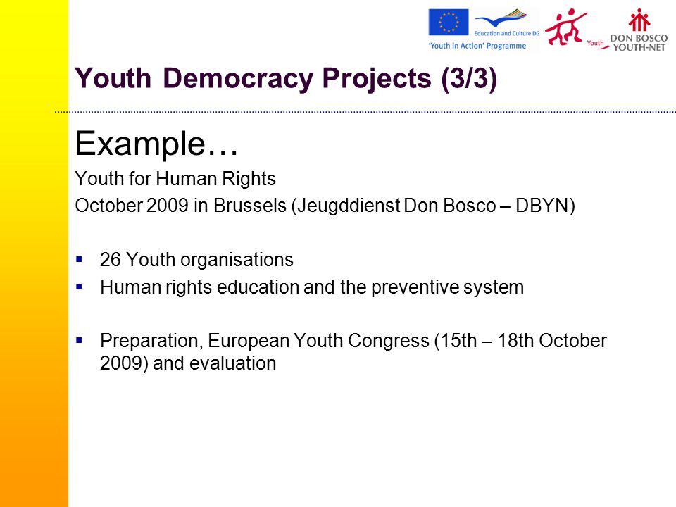Youth Democracy Projects (3/3) Example… Youth for Human Rights October 2009 in Brussels (Jeugddienst Don Bosco – DBYN)  26 Youth organisations  Human rights education and the preventive system  Preparation, European Youth Congress (15th – 18th October 2009) and evaluation