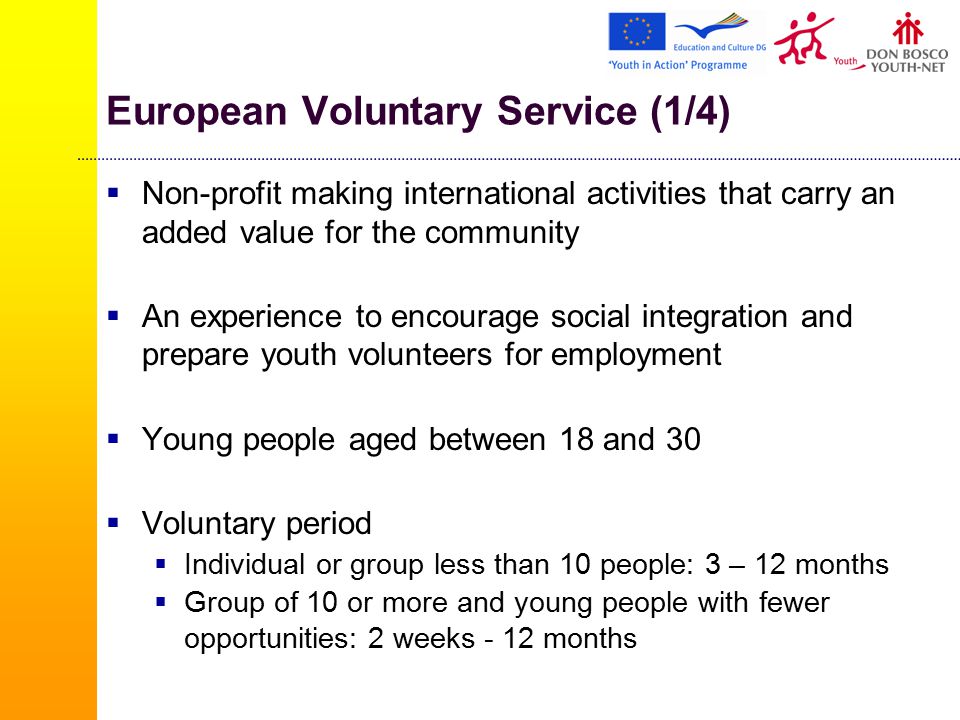 European Voluntary Service (1/4)  Non-profit making international activities that carry an added value for the community  An experience to encourage social integration and prepare youth volunteers for employment  Young people aged between 18 and 30  Voluntary period  Individual or group less than 10 people: 3 – 12 months  Group of 10 or more and young people with fewer opportunities: 2 weeks - 12 months