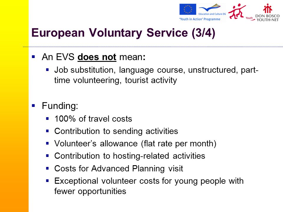 European Voluntary Service (3/4)  An EVS does not mean:  Job substitution, language course, unstructured, part- time volunteering, tourist activity  Funding:  100% of travel costs  Contribution to sending activities  Volunteer’s allowance (flat rate per month)  Contribution to hosting-related activities  Costs for Advanced Planning visit  Exceptional volunteer costs for young people with fewer opportunities