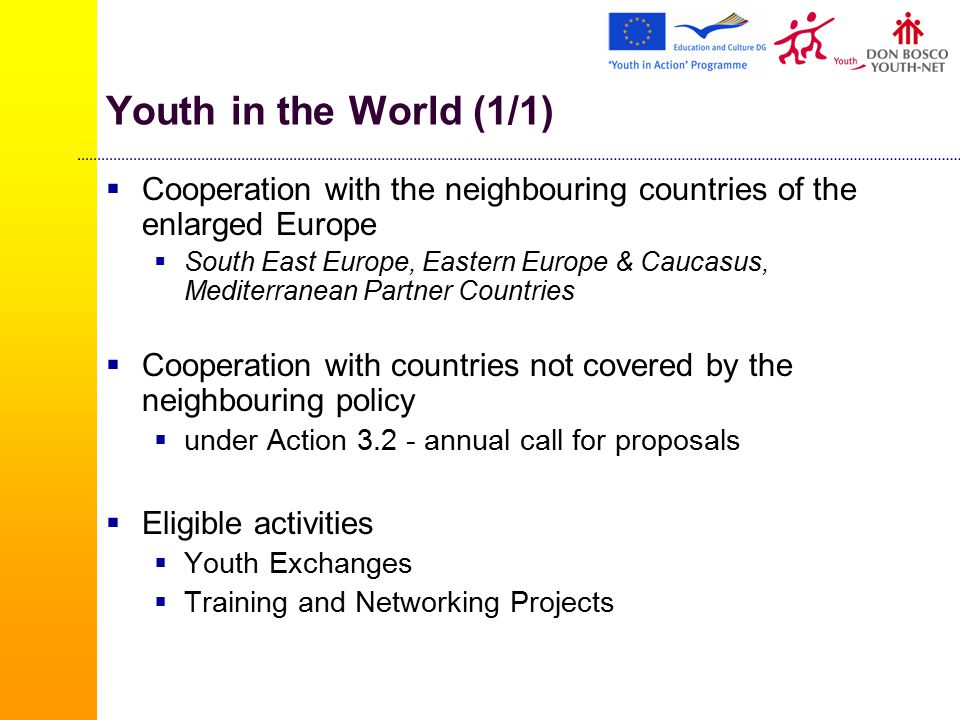 Youth in the World (1/1)  Cooperation with the neighbouring countries of the enlarged Europe  South East Europe, Eastern Europe & Caucasus, Mediterranean Partner Countries  Cooperation with countries not covered by the neighbouring policy  under Action annual call for proposals  Eligible activities  Youth Exchanges  Training and Networking Projects