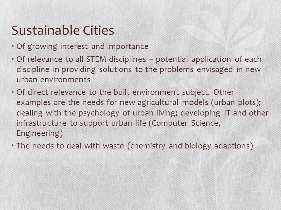 Sustainable Cities Of growing interest and importance Of relevance to all STEM disciplines – potential application of each discipline in providing solutions to the problems envisaged in new urban environments Of direct relevance to the built environment subject.