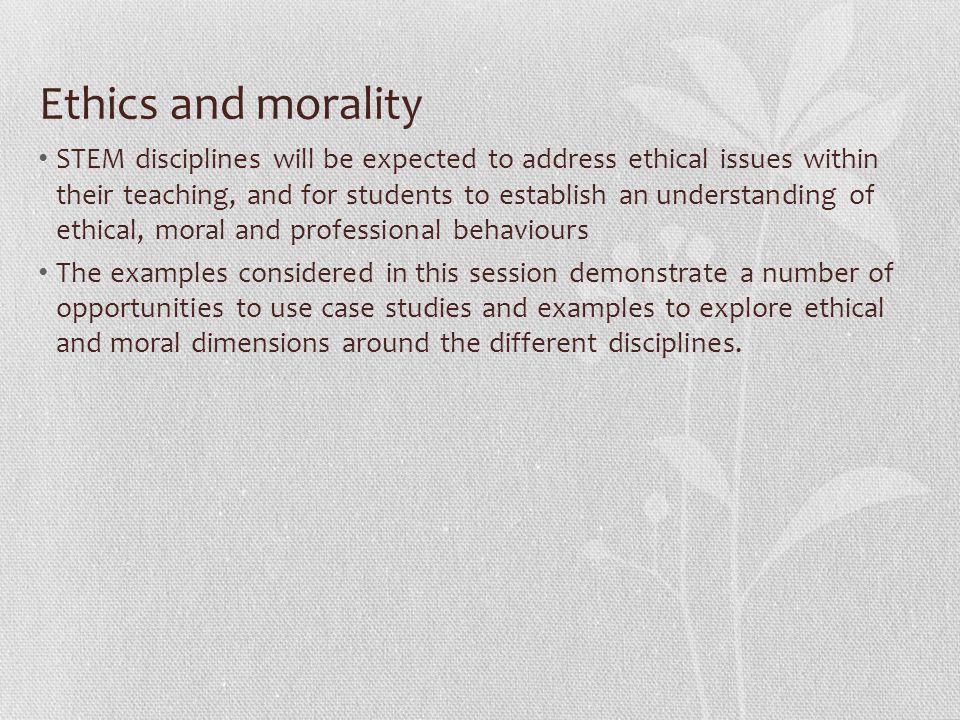 Ethics and morality STEM disciplines will be expected to address ethical issues within their teaching, and for students to establish an understanding of ethical, moral and professional behaviours The examples considered in this session demonstrate a number of opportunities to use case studies and examples to explore ethical and moral dimensions around the different disciplines.