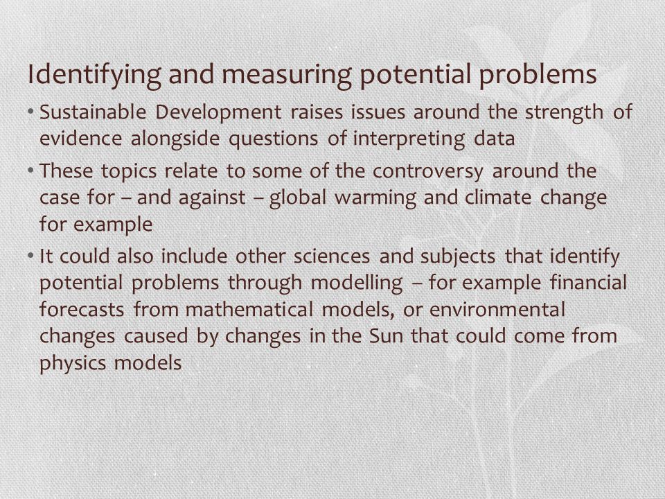 Identifying and measuring potential problems Sustainable Development raises issues around the strength of evidence alongside questions of interpreting data These topics relate to some of the controversy around the case for – and against – global warming and climate change for example It could also include other sciences and subjects that identify potential problems through modelling – for example financial forecasts from mathematical models, or environmental changes caused by changes in the Sun that could come from physics models
