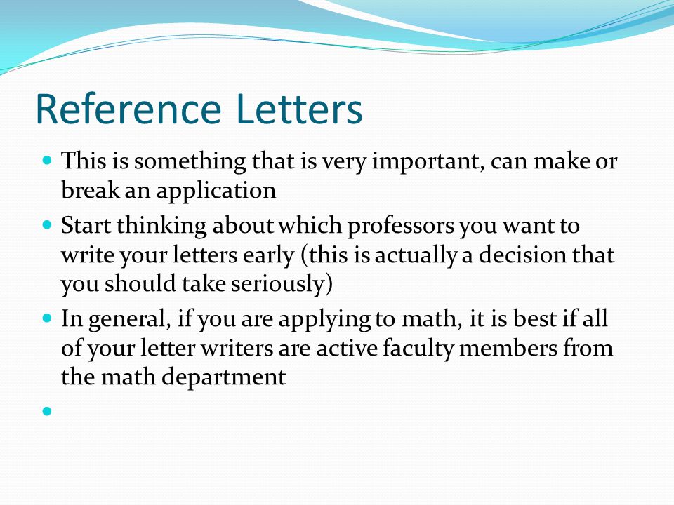 Reference Letters This is something that is very important, can make or break an application Start thinking about which professors you want to write your letters early (this is actually a decision that you should take seriously) In general, if you are applying to math, it is best if all of your letter writers are active faculty members from the math department