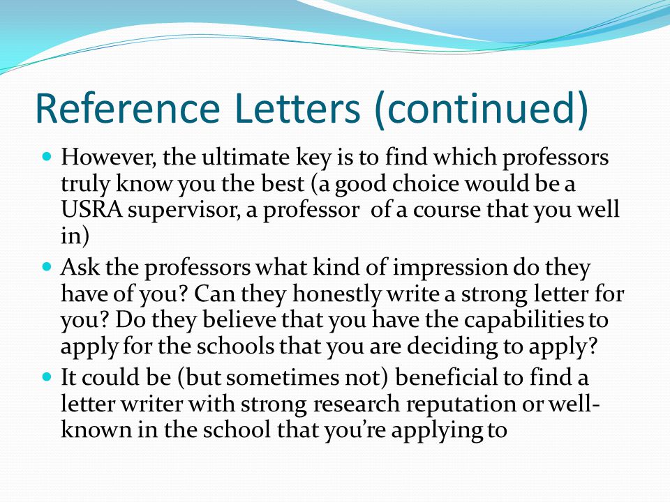 Reference Letters (continued) However, the ultimate key is to find which professors truly know you the best (a good choice would be a USRA supervisor, a professor of a course that you well in) Ask the professors what kind of impression do they have of you.