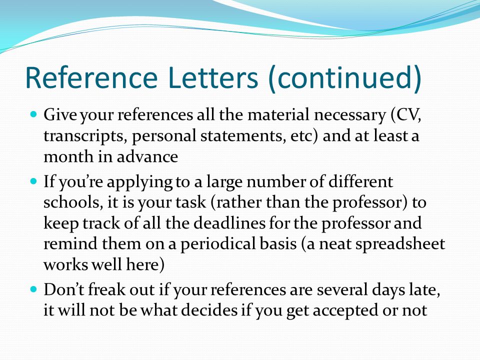 Reference Letters (continued) Give your references all the material necessary (CV, transcripts, personal statements, etc) and at least a month in advance If you’re applying to a large number of different schools, it is your task (rather than the professor) to keep track of all the deadlines for the professor and remind them on a periodical basis (a neat spreadsheet works well here) Don’t freak out if your references are several days late, it will not be what decides if you get accepted or not