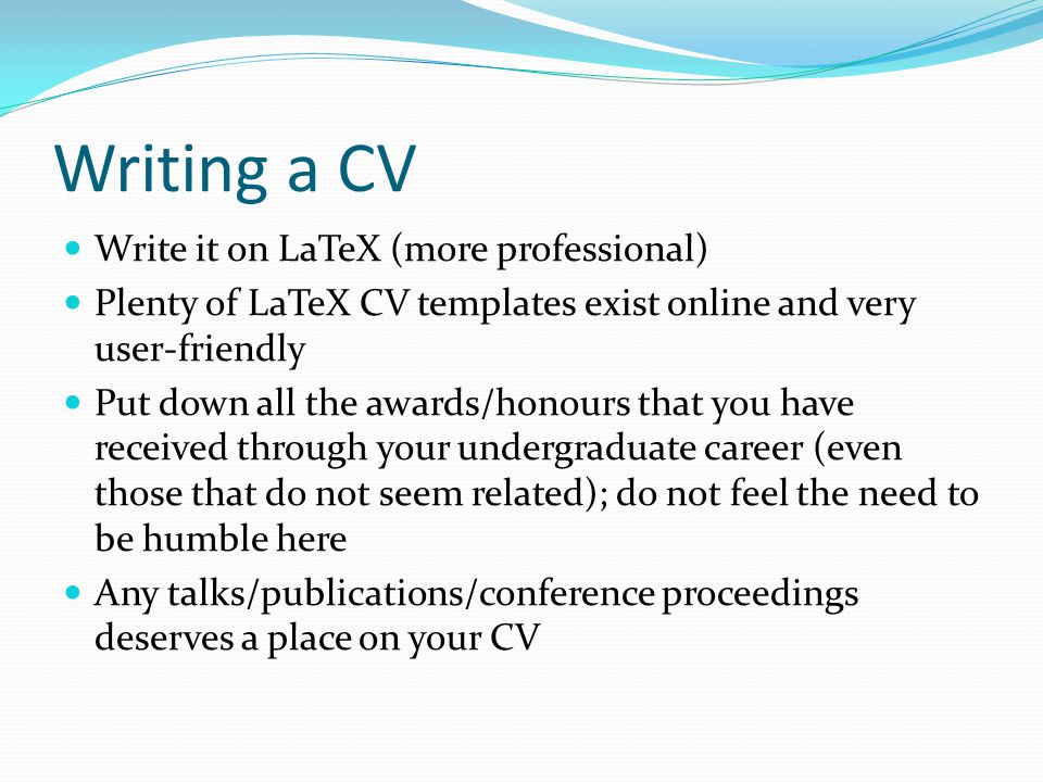 Writing a CV Write it on LaTeX (more professional) Plenty of LaTeX CV templates exist online and very user-friendly Put down all the awards/honours that you have received through your undergraduate career (even those that do not seem related); do not feel the need to be humble here Any talks/publications/conference proceedings deserves a place on your CV