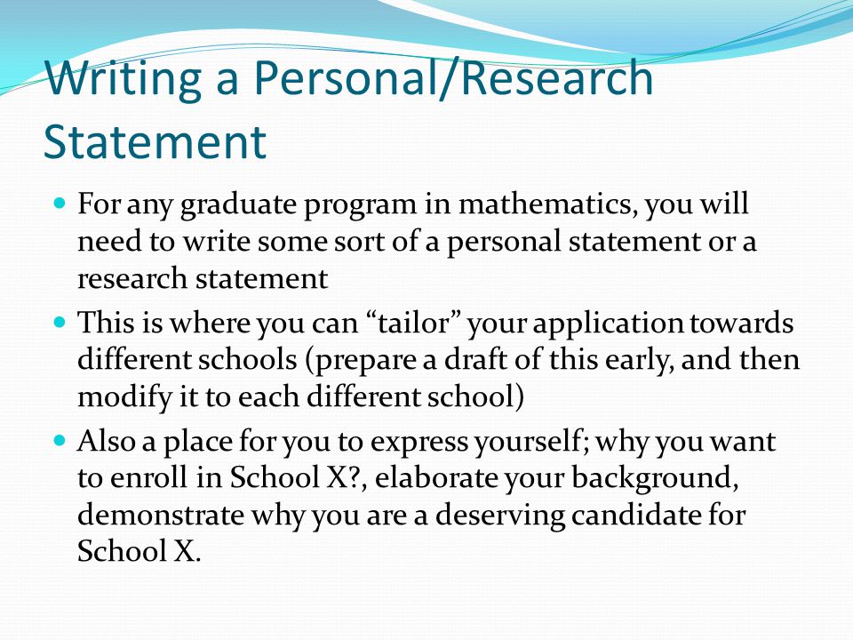 Writing a Personal/Research Statement For any graduate program in mathematics, you will need to write some sort of a personal statement or a research statement This is where you can tailor your application towards different schools (prepare a draft of this early, and then modify it to each different school) Also a place for you to express yourself; why you want to enroll in School X , elaborate your background, demonstrate why you are a deserving candidate for School X.