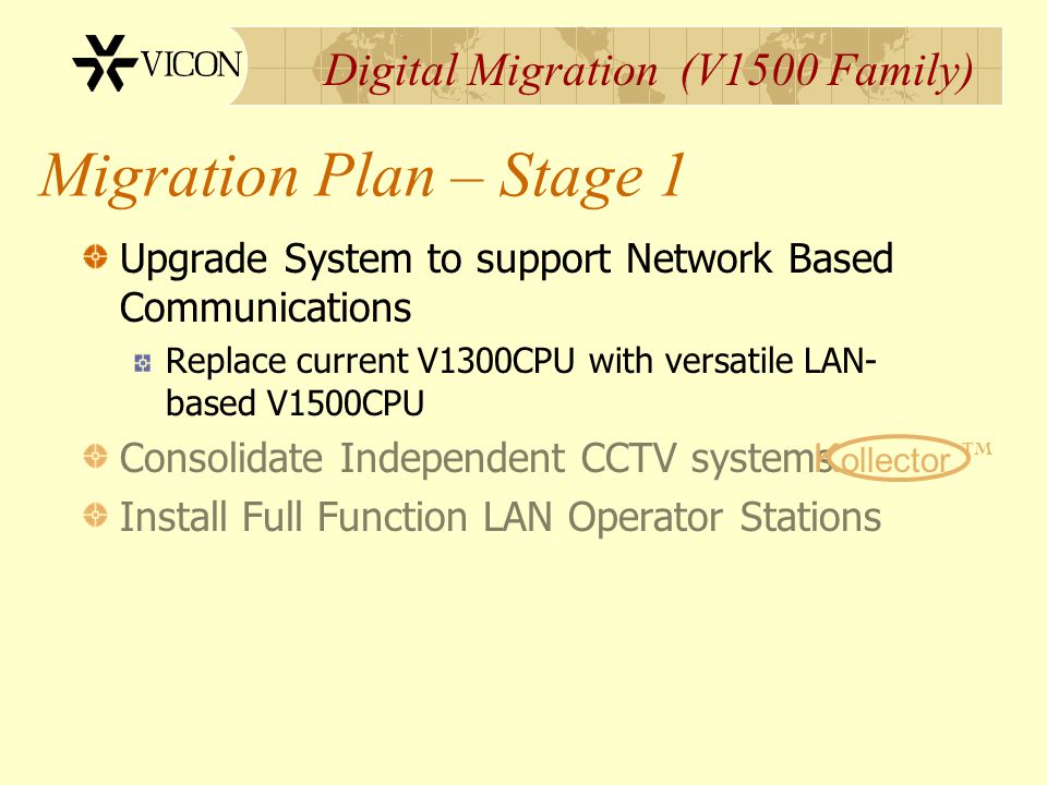 Digital Migration (V1500 Family) Migration Plan – Stage 1 Upgrade System to support Network Based Communications Replace current V1300CPU with versatile LAN- based V1500CPU Consolidate Independent CCTV systems Install Full Function LAN Operator Stations K ollector TM