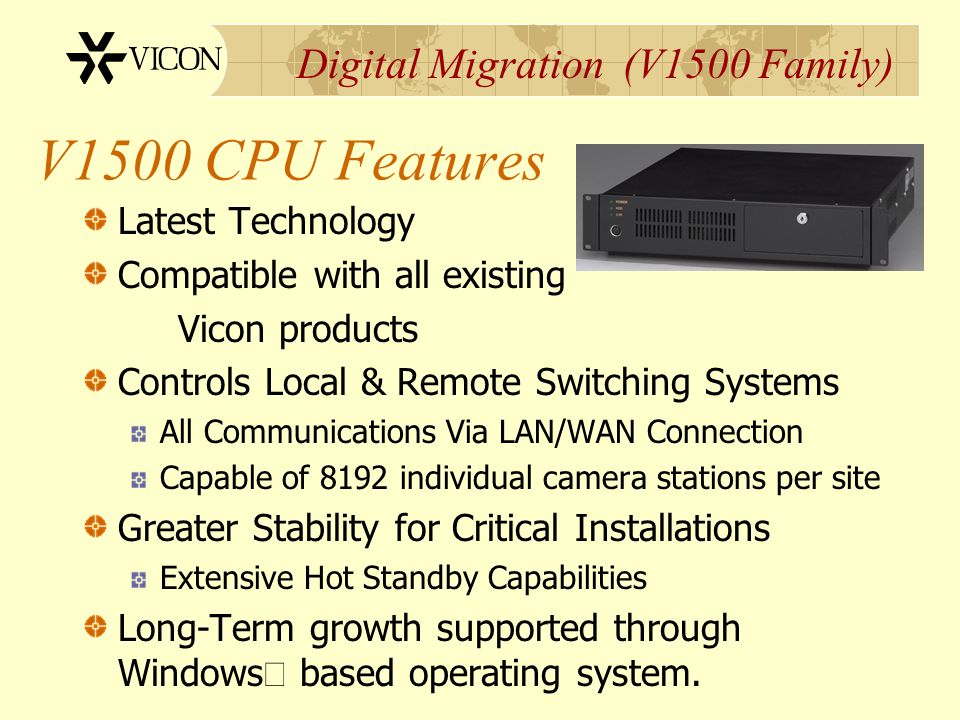 Digital Migration (V1500 Family) V1500 CPU Features Latest Technology Compatible with all existing Vicon products Controls Local & Remote Switching Systems All Communications Via LAN/WAN Connection Capable of 8192 individual camera stations per site Greater Stability for Critical Installations Extensive Hot Standby Capabilities Long-Term growth supported through Windows  based operating system.
